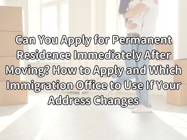 Can You Apply for Permanent Residence Immediately After Moving? How to Apply and Which Immigration Office to Use If Your Address Changes